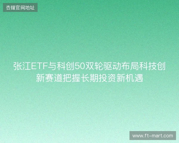 张江ETF与科创50双轮驱动布局科技创新赛道把握长期投资新机遇