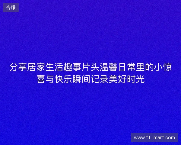 分享居家生活趣事片头温馨日常里的小惊喜与快乐瞬间记录美好时光 分享居家生活趣事片头温馨日常里的小惊喜与快乐瞬间记录美好时光